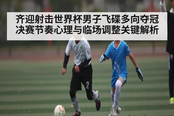 齐迎射击世界杯男子飞碟多向夺冠决赛节奏心理与临场调整关键解析